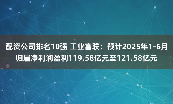 配资公司排名10强 工业富联：预计2025年1-6月归属净利润盈利119.58亿元至121.58亿元