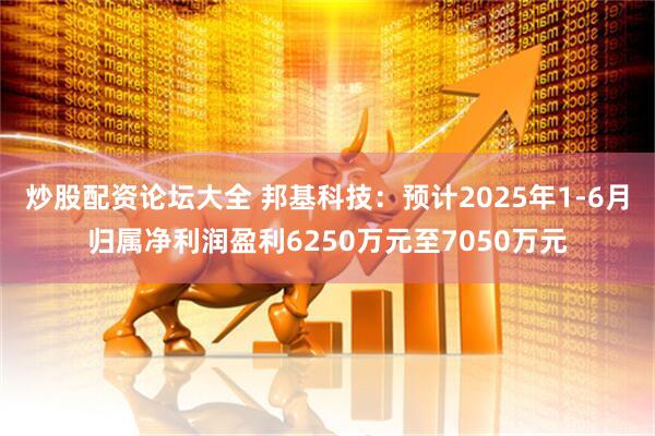 炒股配资论坛大全 邦基科技：预计2025年1-6月归属净利润盈利6250万元至7050万元
