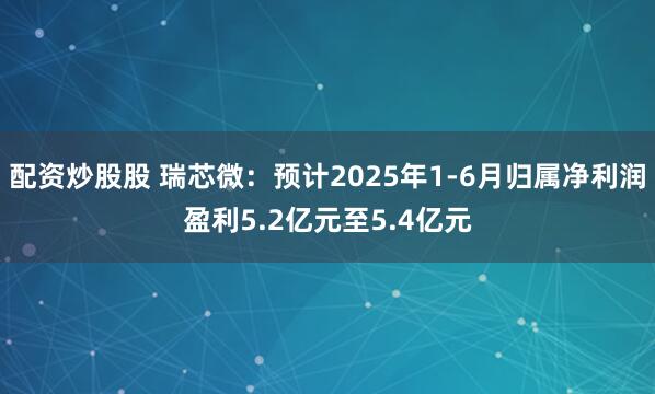 配资炒股股 瑞芯微：预计2025年1-6月归属净利润盈利5.2亿元至5.4亿元