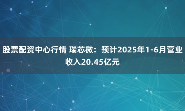 股票配资中心行情 瑞芯微：预计2025年1-6月营业收入20.45亿元