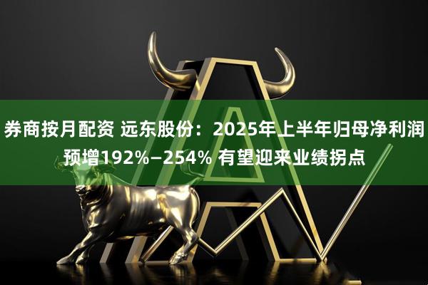 券商按月配资 远东股份：2025年上半年归母净利润预增192%—254% 有望迎来业绩拐点