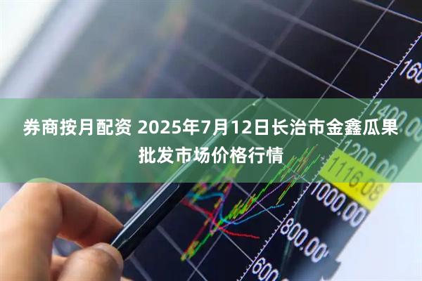 券商按月配资 2025年7月12日长治市金鑫瓜果批发市场价格行情