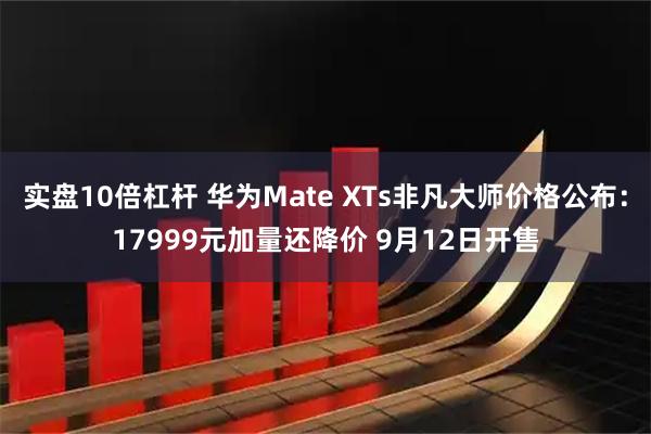 实盘10倍杠杆 华为Mate XTs非凡大师价格公布：17999元加量还降价 9月12日开售