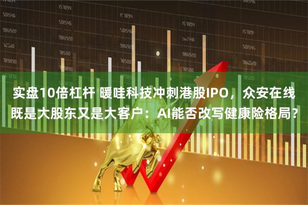 实盘10倍杠杆 暖哇科技冲刺港股IPO，众安在线既是大股东又是大客户：AI能否改写健康险格局？