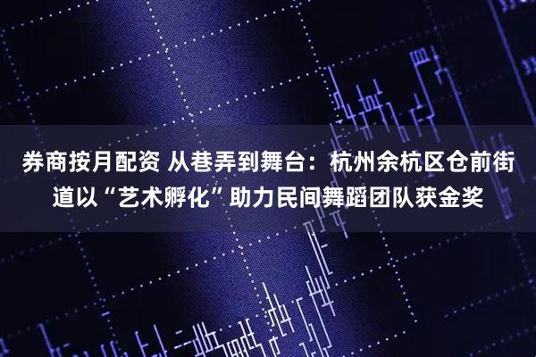 券商按月配资 从巷弄到舞台：杭州余杭区仓前街道以“艺术孵化”助力民间舞蹈团队获金奖