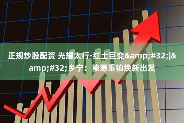 正规炒股配资 光耀太行·红土巨变 | 乡宁：能源重镇焕新出发