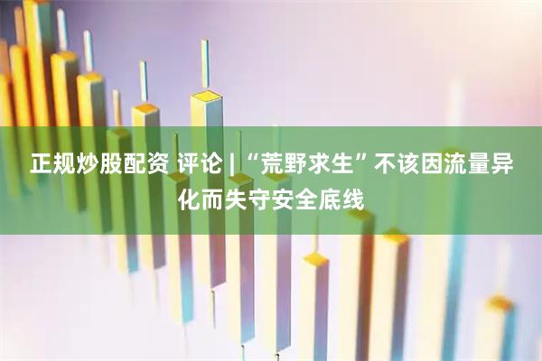 正规炒股配资 评论 | “荒野求生”不该因流量异化而失守安全底线